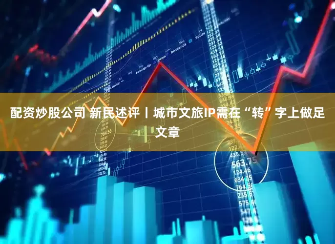配资炒股公司 新民述评丨城市文旅IP需在“转”字上做足文章