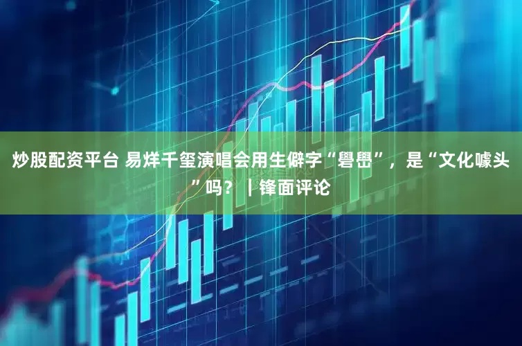 炒股配资平台 易烊千玺演唱会用生僻字“礐嶨”，是“文化噱头”吗？｜锋面评论