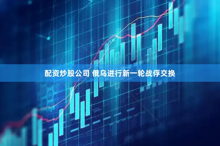 配资炒股公司 俄乌进行新一轮战俘交换