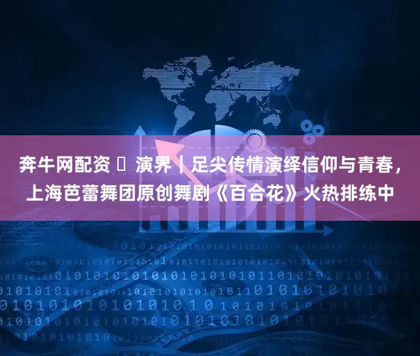 奔牛网配资 ​演界｜足尖传情演绎信仰与青春，上海芭蕾舞团原创舞剧《百合花》火热排练中
