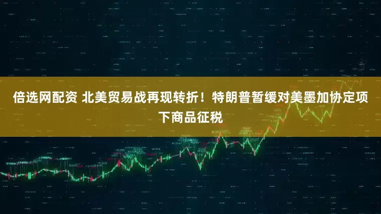倍选网配资 北美贸易战再现转折！特朗普暂缓对美墨加协定项下商品征税