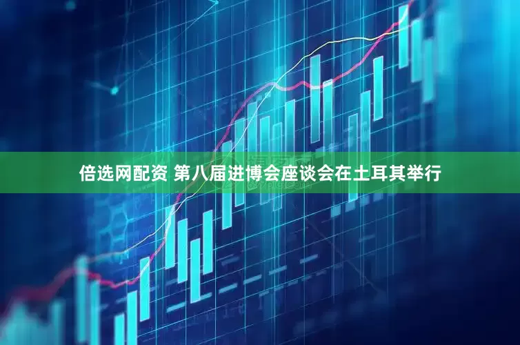 倍选网配资 第八届进博会座谈会在土耳其举行