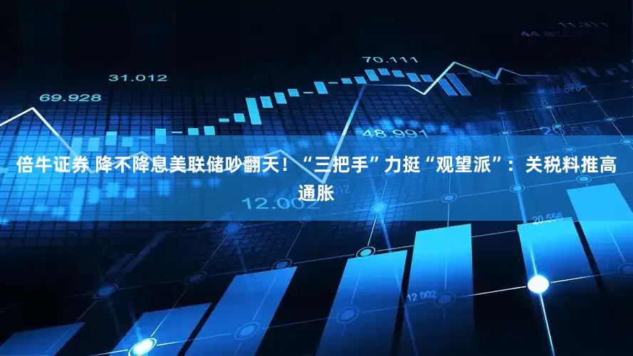 倍牛证券 降不降息美联储吵翻天！“三把手”力挺“观望派”：关税料推高通胀