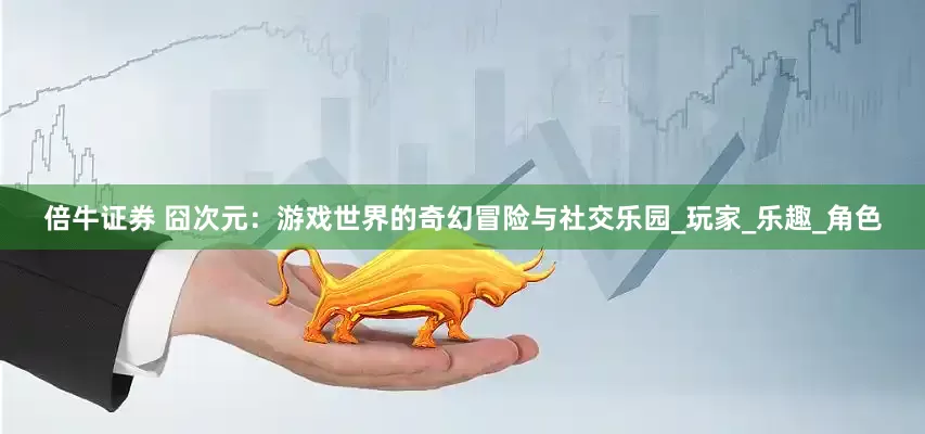 倍牛证券 囧次元：游戏世界的奇幻冒险与社交乐园_玩家_乐趣_角色