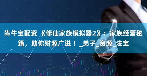 犇牛宝配资 《修仙家族模拟器2》：家族经营秘籍，助你财源广进 ！_弟子_资源_法宝