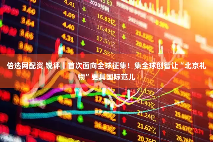 倍选网配资 锐评丨首次面向全球征集！集全球创智让“北京礼物”更具国际范儿