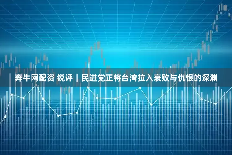 奔牛网配资 锐评｜民进党正将台湾拉入衰败与仇恨的深渊