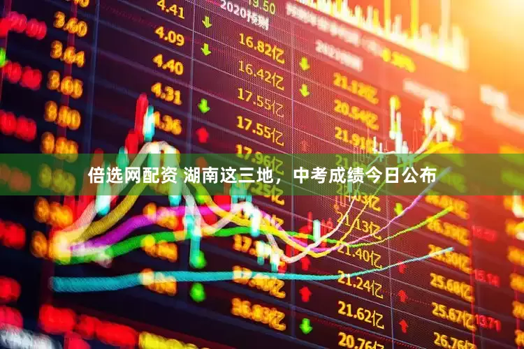 倍选网配资 湖南这三地，中考成绩今日公布