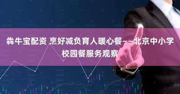 犇牛宝配资 烹好减负育人暖心餐——北京中小学校园餐服务观察