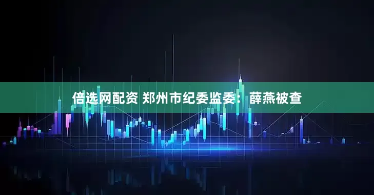 倍选网配资 郑州市纪委监委：薛燕被查
