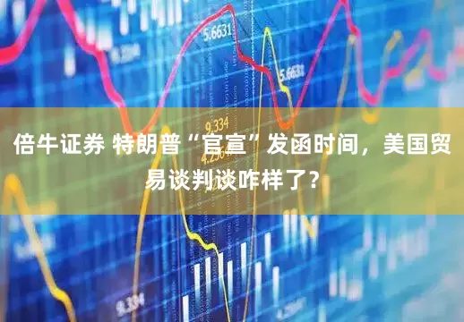倍牛证券 特朗普“官宣”发函时间，美国贸易谈判谈咋样了？