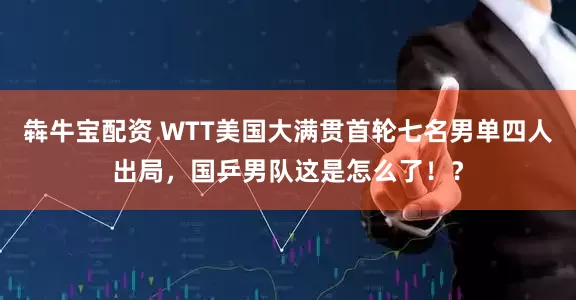 犇牛宝配资 WTT美国大满贯首轮七名男单四人出局，国乒男队这是怎么了！？