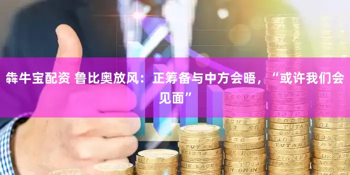 犇牛宝配资 鲁比奥放风：正筹备与中方会晤，“或许我们会见面”