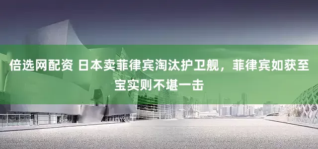 倍选网配资 日本卖菲律宾淘汰护卫舰，菲律宾如获至宝实则不堪一击