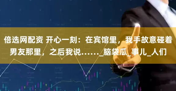 倍选网配资 开心一刻：在宾馆里，我手故意碰着男友那里，之后我说……_脑袋瓜_事儿_人们