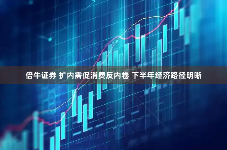 倍牛证券 扩内需促消费反内卷 下半年经济路径明晰