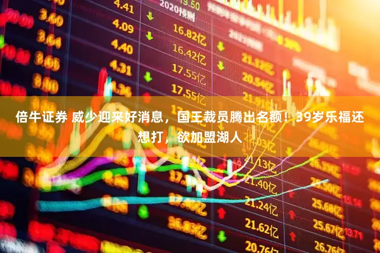 倍牛证券 威少迎来好消息，国王裁员腾出名额！39岁乐福还想打，欲加盟湖人