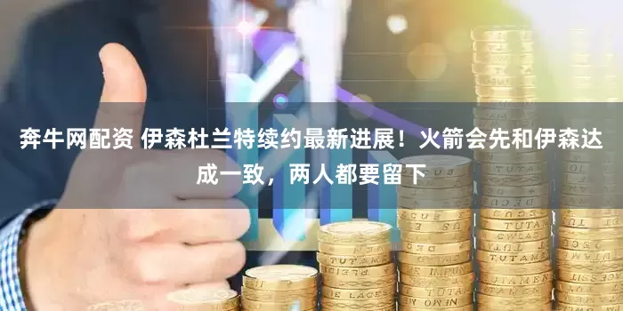 奔牛网配资 伊森杜兰特续约最新进展！火箭会先和伊森达成一致，两人都要留下