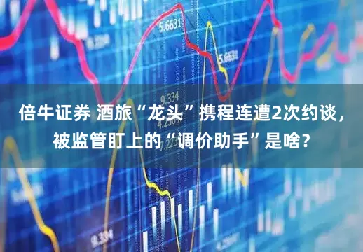 倍牛证券 酒旅“龙头”携程连遭2次约谈，被监管盯上的“调价助手”是啥？