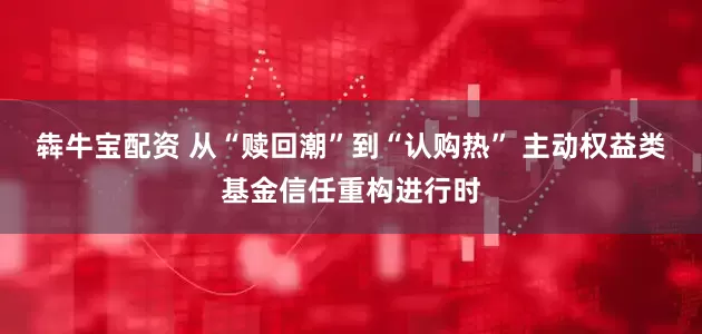 犇牛宝配资 从“赎回潮”到“认购热” 主动权益类基金信任重构进行时